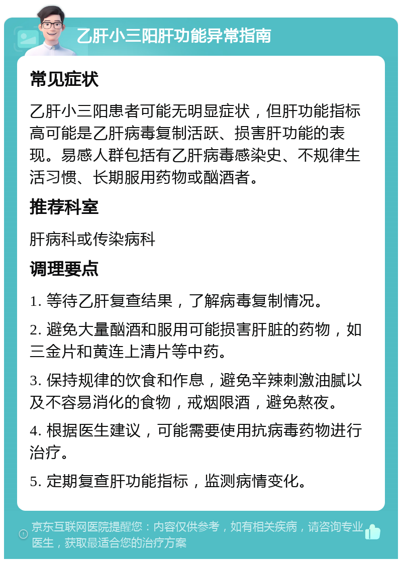 乙肝小三阳肝功能异常指南 常见症状 乙肝小三阳患者可能无明显症状，但肝功能指标高可能是乙肝病毒复制活跃、损害肝功能的表现。易感人群包括有乙肝病毒感染史、不规律生活习惯、长期服用药物或酗酒者。 推荐科室 肝病科或传染病科 调理要点 1. 等待乙肝复查结果，了解病毒复制情况。 2. 避免大量酗酒和服用可能损害肝脏的药物，如三金片和黄连上清片等中药。 3. 保持规律的饮食和作息，避免辛辣刺激油腻以及不容易消化的食物，戒烟限酒，避免熬夜。 4. 根据医生建议，可能需要使用抗病毒药物进行治疗。 5. 定期复查肝功能指标，监测病情变化。