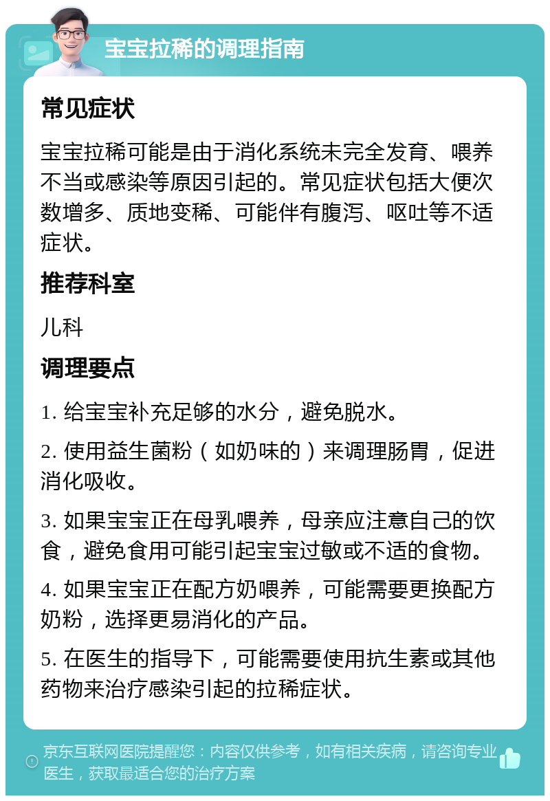 宝宝拉稀的调理指南 常见症状 宝宝拉稀可能是由于消化系统未完全发育、喂养不当或感染等原因引起的。常见症状包括大便次数增多、质地变稀、可能伴有腹泻、呕吐等不适症状。 推荐科室 儿科 调理要点 1. 给宝宝补充足够的水分，避免脱水。 2. 使用益生菌粉（如奶味的）来调理肠胃，促进消化吸收。 3. 如果宝宝正在母乳喂养，母亲应注意自己的饮食，避免食用可能引起宝宝过敏或不适的食物。 4. 如果宝宝正在配方奶喂养，可能需要更换配方奶粉，选择更易消化的产品。 5. 在医生的指导下，可能需要使用抗生素或其他药物来治疗感染引起的拉稀症状。