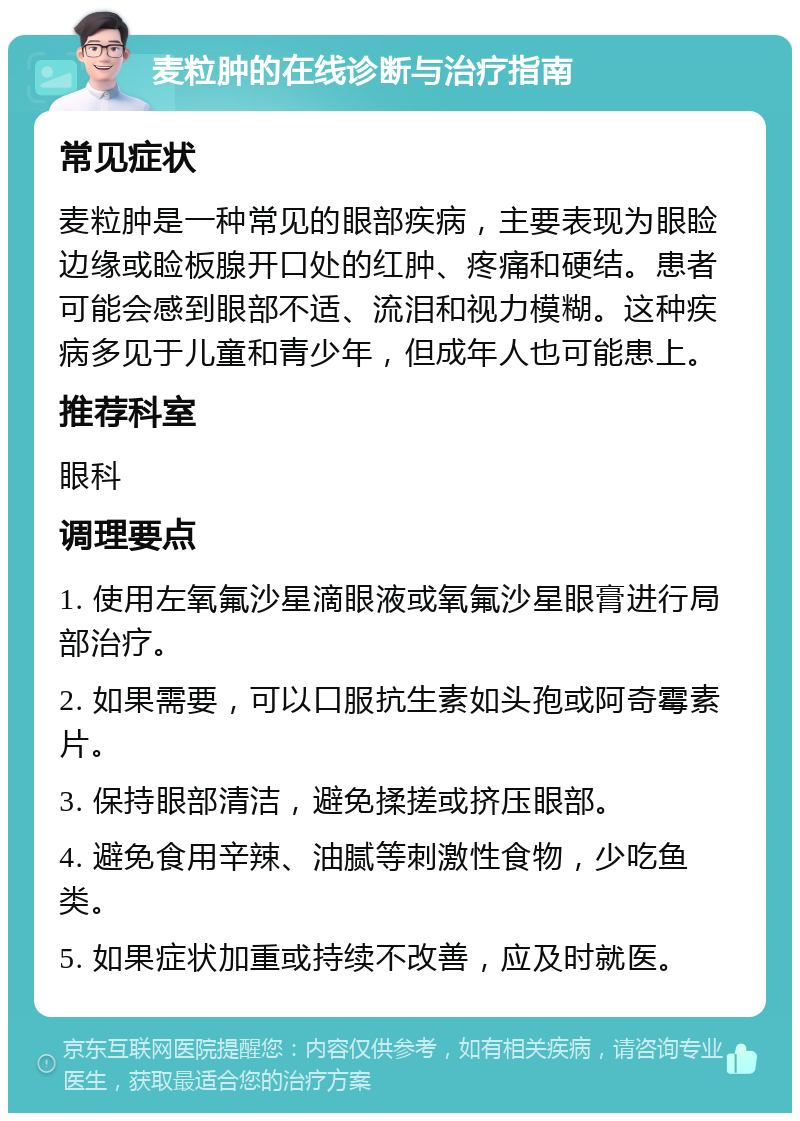 麦粒肿的在线诊断与治疗指南 常见症状 麦粒肿是一种常见的眼部疾病，主要表现为眼睑边缘或睑板腺开口处的红肿、疼痛和硬结。患者可能会感到眼部不适、流泪和视力模糊。这种疾病多见于儿童和青少年，但成年人也可能患上。 推荐科室 眼科 调理要点 1. 使用左氧氟沙星滴眼液或氧氟沙星眼膏进行局部治疗。 2. 如果需要，可以口服抗生素如头孢或阿奇霉素片。 3. 保持眼部清洁，避免揉搓或挤压眼部。 4. 避免食用辛辣、油腻等刺激性食物，少吃鱼类。 5. 如果症状加重或持续不改善，应及时就医。