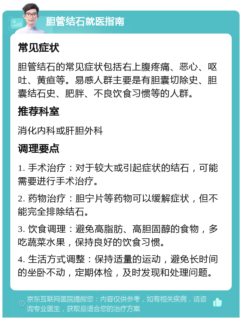 胆管结石就医指南 常见症状 胆管结石的常见症状包括右上腹疼痛、恶心、呕吐、黄疸等。易感人群主要是有胆囊切除史、胆囊结石史、肥胖、不良饮食习惯等的人群。 推荐科室 消化内科或肝胆外科 调理要点 1. 手术治疗：对于较大或引起症状的结石，可能需要进行手术治疗。 2. 药物治疗：胆宁片等药物可以缓解症状，但不能完全排除结石。 3. 饮食调理：避免高脂肪、高胆固醇的食物，多吃蔬菜水果，保持良好的饮食习惯。 4. 生活方式调整：保持适量的运动，避免长时间的坐卧不动，定期体检，及时发现和处理问题。