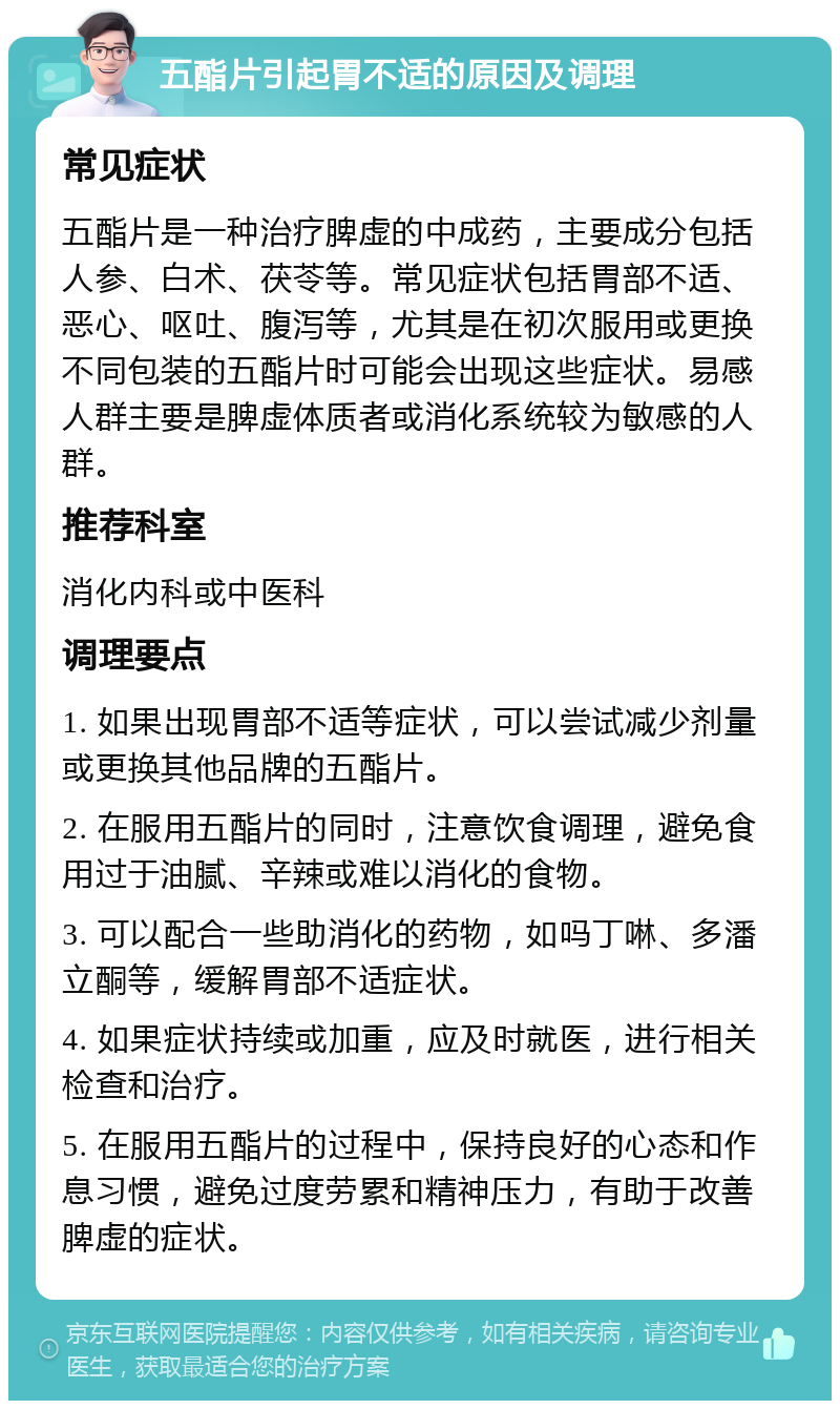 五酯片引起胃不适的原因及调理 常见症状 五酯片是一种治疗脾虚的中成药，主要成分包括人参、白术、茯苓等。常见症状包括胃部不适、恶心、呕吐、腹泻等，尤其是在初次服用或更换不同包装的五酯片时可能会出现这些症状。易感人群主要是脾虚体质者或消化系统较为敏感的人群。 推荐科室 消化内科或中医科 调理要点 1. 如果出现胃部不适等症状，可以尝试减少剂量或更换其他品牌的五酯片。 2. 在服用五酯片的同时，注意饮食调理，避免食用过于油腻、辛辣或难以消化的食物。 3. 可以配合一些助消化的药物，如吗丁啉、多潘立酮等，缓解胃部不适症状。 4. 如果症状持续或加重，应及时就医，进行相关检查和治疗。 5. 在服用五酯片的过程中，保持良好的心态和作息习惯，避免过度劳累和精神压力，有助于改善脾虚的症状。