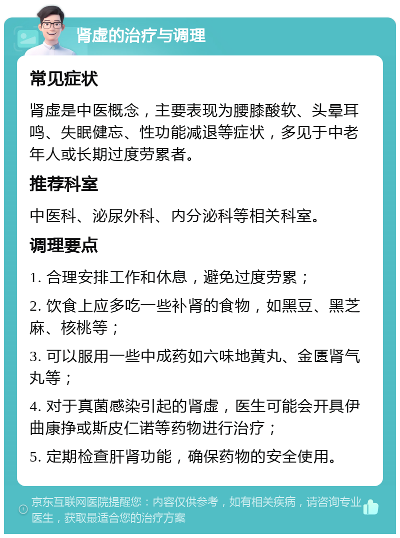 肾虚的治疗与调理 常见症状 肾虚是中医概念，主要表现为腰膝酸软、头晕耳鸣、失眠健忘、性功能减退等症状，多见于中老年人或长期过度劳累者。 推荐科室 中医科、泌尿外科、内分泌科等相关科室。 调理要点 1. 合理安排工作和休息，避免过度劳累； 2. 饮食上应多吃一些补肾的食物，如黑豆、黑芝麻、核桃等； 3. 可以服用一些中成药如六味地黄丸、金匮肾气丸等； 4. 对于真菌感染引起的肾虚，医生可能会开具伊曲康挣或斯皮仁诺等药物进行治疗； 5. 定期检查肝肾功能，确保药物的安全使用。