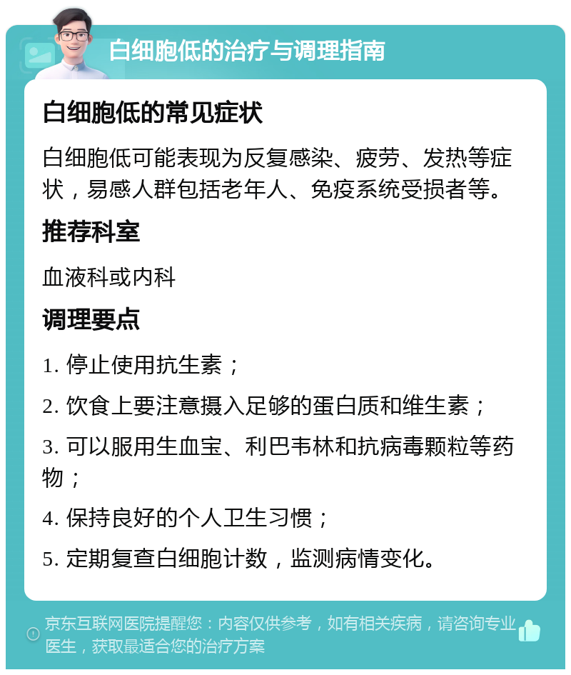 白细胞低的治疗与调理指南 白细胞低的常见症状 白细胞低可能表现为反复感染、疲劳、发热等症状，易感人群包括老年人、免疫系统受损者等。 推荐科室 血液科或内科 调理要点 1. 停止使用抗生素； 2. 饮食上要注意摄入足够的蛋白质和维生素； 3. 可以服用生血宝、利巴韦林和抗病毒颗粒等药物； 4. 保持良好的个人卫生习惯； 5. 定期复查白细胞计数，监测病情变化。