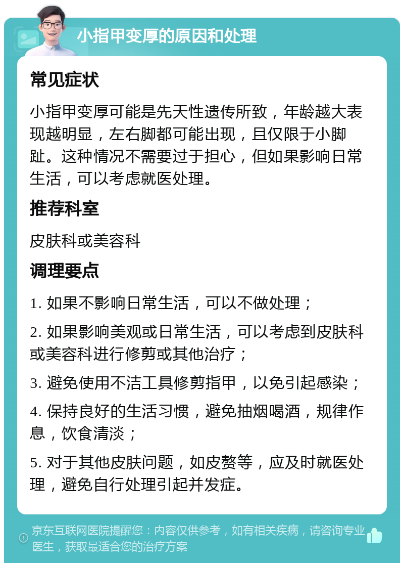 小指甲变厚的原因和处理 常见症状 小指甲变厚可能是先天性遗传所致，年龄越大表现越明显，左右脚都可能出现，且仅限于小脚趾。这种情况不需要过于担心，但如果影响日常生活，可以考虑就医处理。 推荐科室 皮肤科或美容科 调理要点 1. 如果不影响日常生活，可以不做处理； 2. 如果影响美观或日常生活，可以考虑到皮肤科或美容科进行修剪或其他治疗； 3. 避免使用不洁工具修剪指甲，以免引起感染； 4. 保持良好的生活习惯，避免抽烟喝酒，规律作息，饮食清淡； 5. 对于其他皮肤问题，如皮赘等，应及时就医处理，避免自行处理引起并发症。