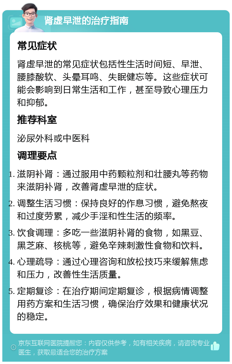 肾虚早泄的治疗指南 常见症状 肾虚早泄的常见症状包括性生活时间短、早泄、腰膝酸软、头晕耳鸣、失眠健忘等。这些症状可能会影响到日常生活和工作，甚至导致心理压力和抑郁。 推荐科室 泌尿外科或中医科 调理要点 滋阴补肾：通过服用中药颗粒剂和壮腰丸等药物来滋阴补肾，改善肾虚早泄的症状。 调整生活习惯：保持良好的作息习惯，避免熬夜和过度劳累，减少手淫和性生活的频率。 饮食调理：多吃一些滋阴补肾的食物，如黑豆、黑芝麻、核桃等，避免辛辣刺激性食物和饮料。 心理疏导：通过心理咨询和放松技巧来缓解焦虑和压力，改善性生活质量。 定期复诊：在治疗期间定期复诊，根据病情调整用药方案和生活习惯，确保治疗效果和健康状况的稳定。