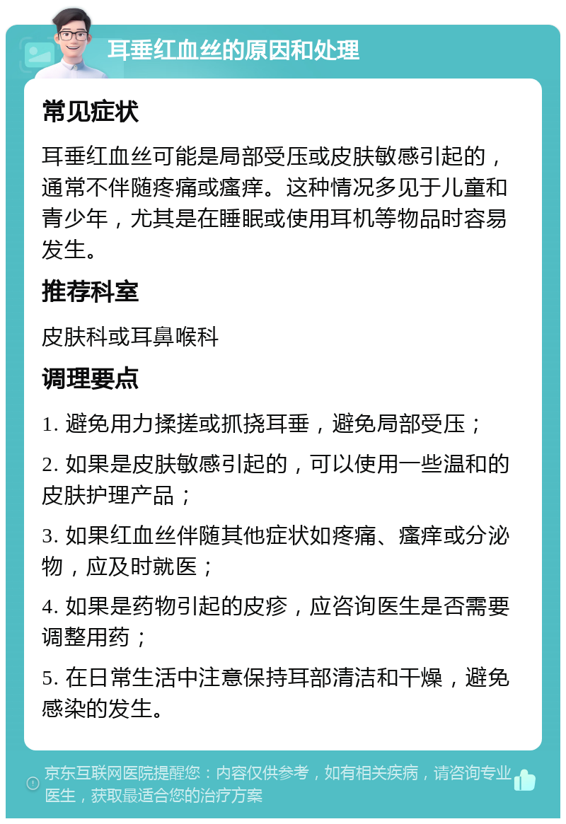 耳垂红血丝的原因和处理 常见症状 耳垂红血丝可能是局部受压或皮肤敏感引起的，通常不伴随疼痛或瘙痒。这种情况多见于儿童和青少年，尤其是在睡眠或使用耳机等物品时容易发生。 推荐科室 皮肤科或耳鼻喉科 调理要点 1. 避免用力揉搓或抓挠耳垂，避免局部受压； 2. 如果是皮肤敏感引起的，可以使用一些温和的皮肤护理产品； 3. 如果红血丝伴随其他症状如疼痛、瘙痒或分泌物，应及时就医； 4. 如果是药物引起的皮疹，应咨询医生是否需要调整用药； 5. 在日常生活中注意保持耳部清洁和干燥，避免感染的发生。