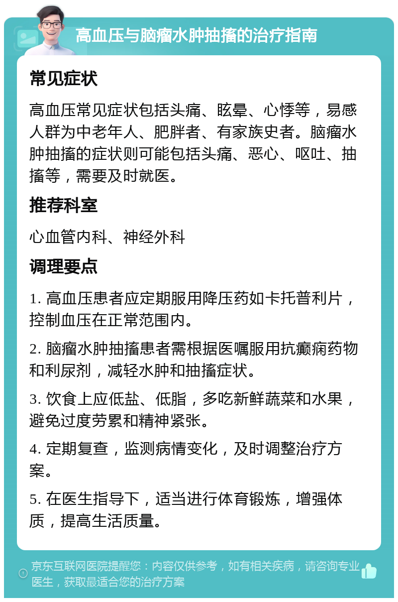 高血压与脑瘤水肿抽搐的治疗指南 常见症状 高血压常见症状包括头痛、眩晕、心悸等，易感人群为中老年人、肥胖者、有家族史者。脑瘤水肿抽搐的症状则可能包括头痛、恶心、呕吐、抽搐等，需要及时就医。 推荐科室 心血管内科、神经外科 调理要点 1. 高血压患者应定期服用降压药如卡托普利片，控制血压在正常范围内。 2. 脑瘤水肿抽搐患者需根据医嘱服用抗癫痫药物和利尿剂，减轻水肿和抽搐症状。 3. 饮食上应低盐、低脂，多吃新鲜蔬菜和水果，避免过度劳累和精神紧张。 4. 定期复查，监测病情变化，及时调整治疗方案。 5. 在医生指导下，适当进行体育锻炼，增强体质，提高生活质量。