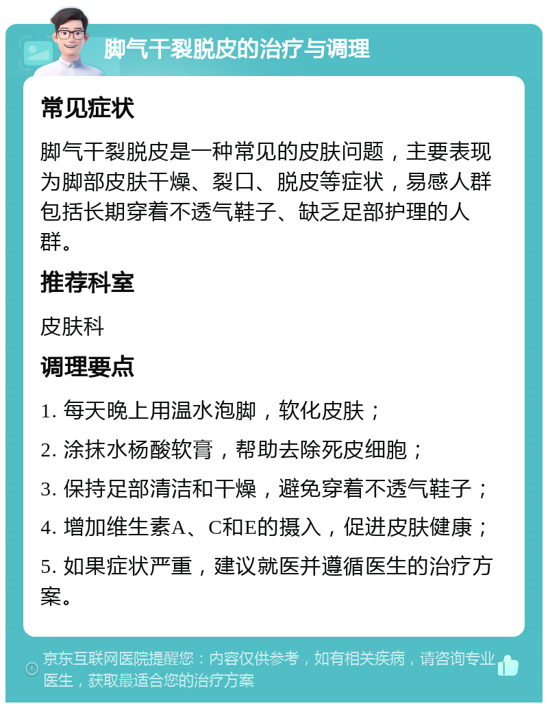 脚气干裂脱皮的治疗与调理 常见症状 脚气干裂脱皮是一种常见的皮肤问题，主要表现为脚部皮肤干燥、裂口、脱皮等症状，易感人群包括长期穿着不透气鞋子、缺乏足部护理的人群。 推荐科室 皮肤科 调理要点 1. 每天晚上用温水泡脚，软化皮肤； 2. 涂抹水杨酸软膏，帮助去除死皮细胞； 3. 保持足部清洁和干燥，避免穿着不透气鞋子； 4. 增加维生素A、C和E的摄入，促进皮肤健康； 5. 如果症状严重，建议就医并遵循医生的治疗方案。