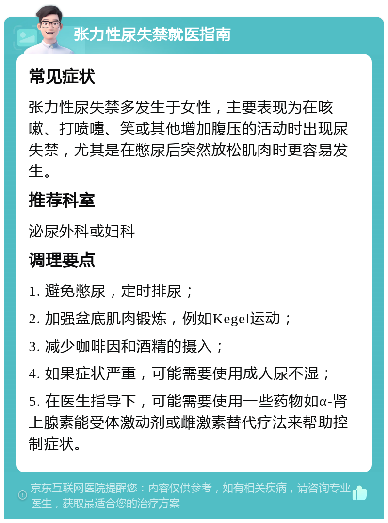 张力性尿失禁就医指南 常见症状 张力性尿失禁多发生于女性，主要表现为在咳嗽、打喷嚏、笑或其他增加腹压的活动时出现尿失禁，尤其是在憋尿后突然放松肌肉时更容易发生。 推荐科室 泌尿外科或妇科 调理要点 1. 避免憋尿，定时排尿； 2. 加强盆底肌肉锻炼，例如Kegel运动； 3. 减少咖啡因和酒精的摄入； 4. 如果症状严重，可能需要使用成人尿不湿； 5. 在医生指导下，可能需要使用一些药物如α-肾上腺素能受体激动剂或雌激素替代疗法来帮助控制症状。