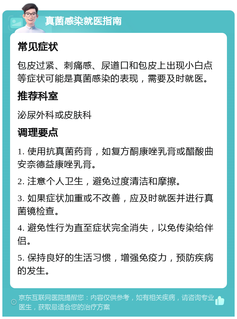 真菌感染就医指南 常见症状 包皮过紧、刺痛感、尿道口和包皮上出现小白点等症状可能是真菌感染的表现，需要及时就医。 推荐科室 泌尿外科或皮肤科 调理要点 1. 使用抗真菌药膏，如复方酮康唑乳膏或醋酸曲安奈德益康唑乳膏。 2. 注意个人卫生，避免过度清洁和摩擦。 3. 如果症状加重或不改善，应及时就医并进行真菌镜检查。 4. 避免性行为直至症状完全消失，以免传染给伴侣。 5. 保持良好的生活习惯，增强免疫力，预防疾病的发生。