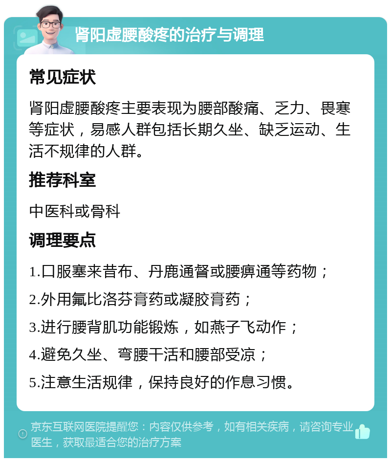 肾阳虚腰酸疼的治疗与调理 常见症状 肾阳虚腰酸疼主要表现为腰部酸痛、乏力、畏寒等症状，易感人群包括长期久坐、缺乏运动、生活不规律的人群。 推荐科室 中医科或骨科 调理要点 1.口服塞来昔布、丹鹿通督或腰痹通等药物； 2.外用氟比洛芬膏药或凝胶膏药； 3.进行腰背肌功能锻炼，如燕子飞动作； 4.避免久坐、弯腰干活和腰部受凉； 5.注意生活规律，保持良好的作息习惯。