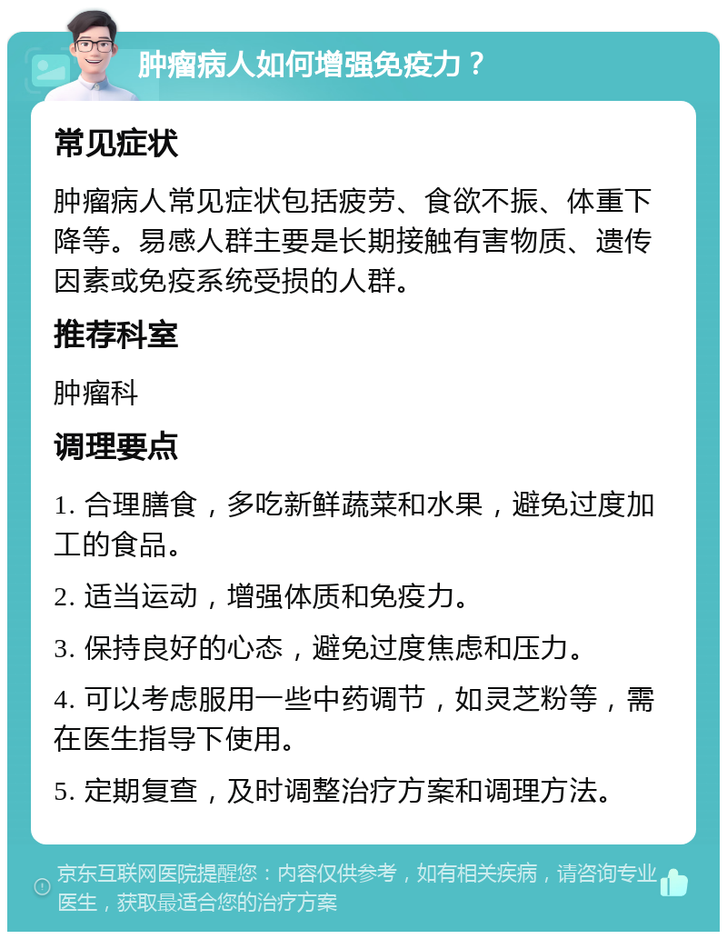 肿瘤病人如何增强免疫力？ 常见症状 肿瘤病人常见症状包括疲劳、食欲不振、体重下降等。易感人群主要是长期接触有害物质、遗传因素或免疫系统受损的人群。 推荐科室 肿瘤科 调理要点 1. 合理膳食，多吃新鲜蔬菜和水果，避免过度加工的食品。 2. 适当运动，增强体质和免疫力。 3. 保持良好的心态，避免过度焦虑和压力。 4. 可以考虑服用一些中药调节，如灵芝粉等，需在医生指导下使用。 5. 定期复查，及时调整治疗方案和调理方法。