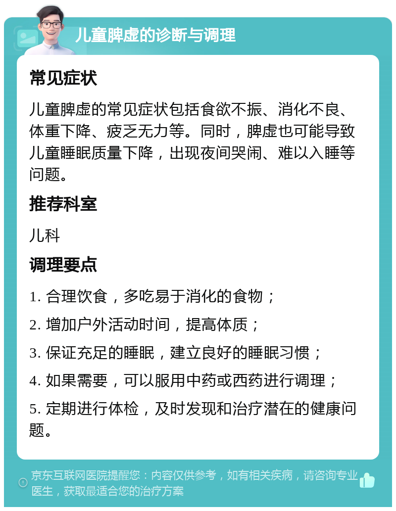 儿童脾虚的诊断与调理 常见症状 儿童脾虚的常见症状包括食欲不振、消化不良、体重下降、疲乏无力等。同时，脾虚也可能导致儿童睡眠质量下降，出现夜间哭闹、难以入睡等问题。 推荐科室 儿科 调理要点 1. 合理饮食，多吃易于消化的食物； 2. 增加户外活动时间，提高体质； 3. 保证充足的睡眠，建立良好的睡眠习惯； 4. 如果需要，可以服用中药或西药进行调理； 5. 定期进行体检，及时发现和治疗潜在的健康问题。