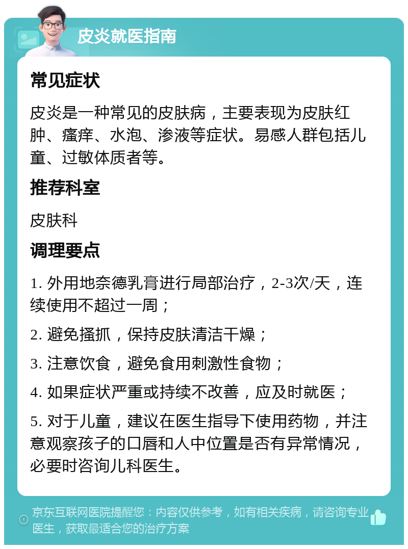 皮炎就医指南 常见症状 皮炎是一种常见的皮肤病，主要表现为皮肤红肿、瘙痒、水泡、渗液等症状。易感人群包括儿童、过敏体质者等。 推荐科室 皮肤科 调理要点 1. 外用地奈德乳膏进行局部治疗，2-3次/天，连续使用不超过一周； 2. 避免搔抓，保持皮肤清洁干燥； 3. 注意饮食，避免食用刺激性食物； 4. 如果症状严重或持续不改善，应及时就医； 5. 对于儿童，建议在医生指导下使用药物，并注意观察孩子的口唇和人中位置是否有异常情况，必要时咨询儿科医生。