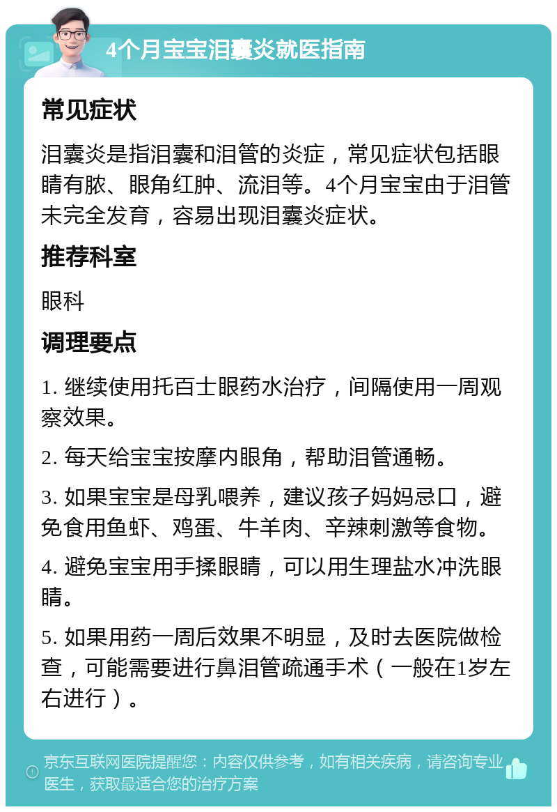 4个月宝宝泪囊炎就医指南 常见症状 泪囊炎是指泪囊和泪管的炎症，常见症状包括眼睛有脓、眼角红肿、流泪等。4个月宝宝由于泪管未完全发育，容易出现泪囊炎症状。 推荐科室 眼科 调理要点 1. 继续使用托百士眼药水治疗，间隔使用一周观察效果。 2. 每天给宝宝按摩内眼角，帮助泪管通畅。 3. 如果宝宝是母乳喂养，建议孩子妈妈忌口，避免食用鱼虾、鸡蛋、牛羊肉、辛辣刺激等食物。 4. 避免宝宝用手揉眼睛，可以用生理盐水冲洗眼睛。 5. 如果用药一周后效果不明显，及时去医院做检查，可能需要进行鼻泪管疏通手术（一般在1岁左右进行）。