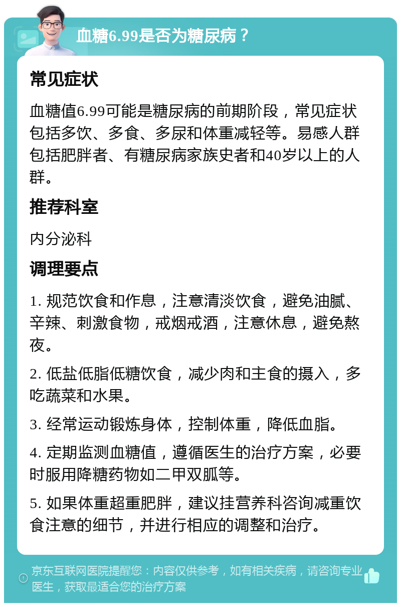 血糖6.99是否为糖尿病？ 常见症状 血糖值6.99可能是糖尿病的前期阶段，常见症状包括多饮、多食、多尿和体重减轻等。易感人群包括肥胖者、有糖尿病家族史者和40岁以上的人群。 推荐科室 内分泌科 调理要点 1. 规范饮食和作息，注意清淡饮食，避免油腻、辛辣、刺激食物，戒烟戒酒，注意休息，避免熬夜。 2. 低盐低脂低糖饮食，减少肉和主食的摄入，多吃蔬菜和水果。 3. 经常运动锻炼身体，控制体重，降低血脂。 4. 定期监测血糖值，遵循医生的治疗方案，必要时服用降糖药物如二甲双胍等。 5. 如果体重超重肥胖，建议挂营养科咨询减重饮食注意的细节，并进行相应的调整和治疗。