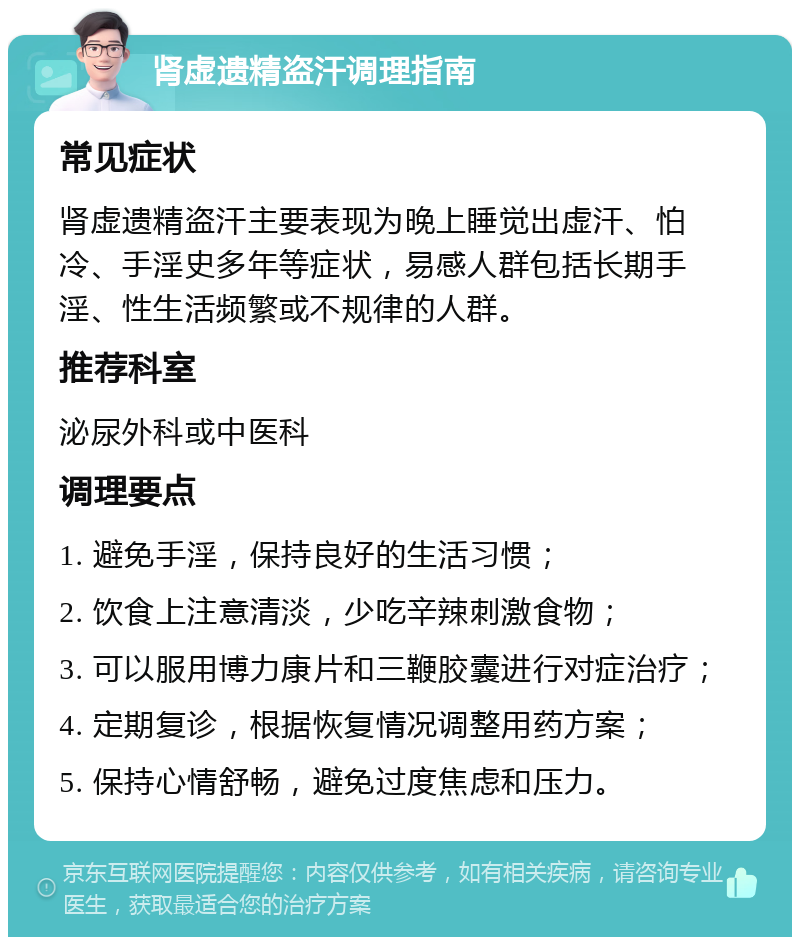 肾虚遗精盗汗调理指南 常见症状 肾虚遗精盗汗主要表现为晚上睡觉出虚汗、怕冷、手淫史多年等症状，易感人群包括长期手淫、性生活频繁或不规律的人群。 推荐科室 泌尿外科或中医科 调理要点 1. 避免手淫，保持良好的生活习惯； 2. 饮食上注意清淡，少吃辛辣刺激食物； 3. 可以服用博力康片和三鞭胶囊进行对症治疗； 4. 定期复诊，根据恢复情况调整用药方案； 5. 保持心情舒畅，避免过度焦虑和压力。