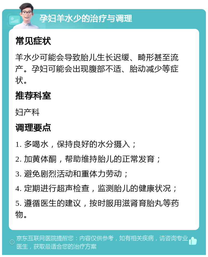 孕妇羊水少的治疗与调理 常见症状 羊水少可能会导致胎儿生长迟缓、畸形甚至流产。孕妇可能会出现腹部不适、胎动减少等症状。 推荐科室 妇产科 调理要点 1. 多喝水，保持良好的水分摄入； 2. 加黄体酮，帮助维持胎儿的正常发育； 3. 避免剧烈活动和重体力劳动； 4. 定期进行超声检查，监测胎儿的健康状况； 5. 遵循医生的建议，按时服用滋肾育胎丸等药物。