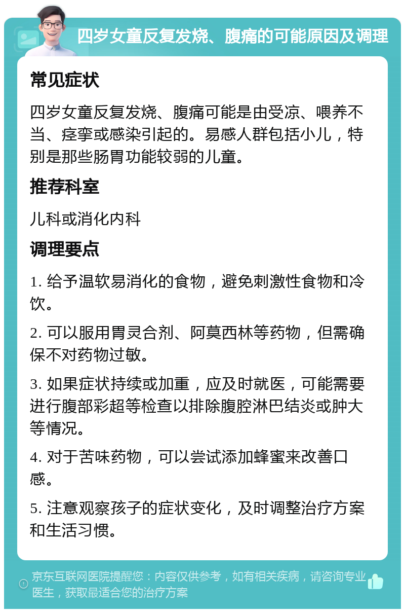 四岁女童反复发烧、腹痛的可能原因及调理 常见症状 四岁女童反复发烧、腹痛可能是由受凉、喂养不当、痉挛或感染引起的。易感人群包括小儿，特别是那些肠胃功能较弱的儿童。 推荐科室 儿科或消化内科 调理要点 1. 给予温软易消化的食物，避免刺激性食物和冷饮。 2. 可以服用胃灵合剂、阿莫西林等药物，但需确保不对药物过敏。 3. 如果症状持续或加重，应及时就医，可能需要进行腹部彩超等检查以排除腹腔淋巴结炎或肿大等情况。 4. 对于苦味药物，可以尝试添加蜂蜜来改善口感。 5. 注意观察孩子的症状变化，及时调整治疗方案和生活习惯。