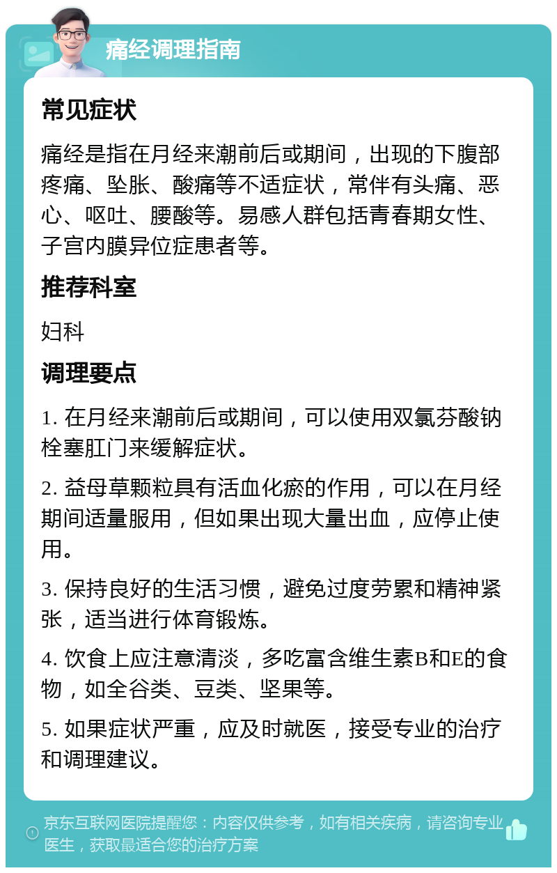 痛经调理指南 常见症状 痛经是指在月经来潮前后或期间，出现的下腹部疼痛、坠胀、酸痛等不适症状，常伴有头痛、恶心、呕吐、腰酸等。易感人群包括青春期女性、子宫内膜异位症患者等。 推荐科室 妇科 调理要点 1. 在月经来潮前后或期间，可以使用双氯芬酸钠栓塞肛门来缓解症状。 2. 益母草颗粒具有活血化瘀的作用，可以在月经期间适量服用，但如果出现大量出血，应停止使用。 3. 保持良好的生活习惯，避免过度劳累和精神紧张，适当进行体育锻炼。 4. 饮食上应注意清淡，多吃富含维生素B和E的食物，如全谷类、豆类、坚果等。 5. 如果症状严重，应及时就医，接受专业的治疗和调理建议。