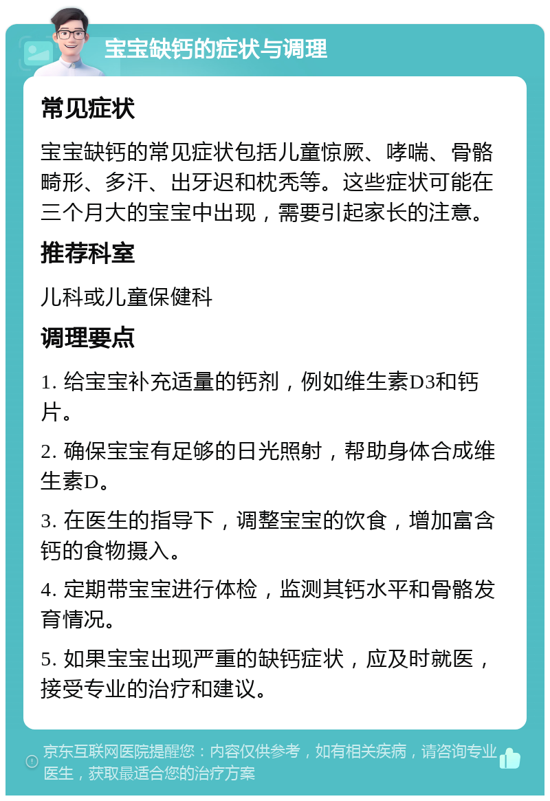 宝宝缺钙的症状与调理 常见症状 宝宝缺钙的常见症状包括儿童惊厥、哮喘、骨骼畸形、多汗、出牙迟和枕秃等。这些症状可能在三个月大的宝宝中出现，需要引起家长的注意。 推荐科室 儿科或儿童保健科 调理要点 1. 给宝宝补充适量的钙剂，例如维生素D3和钙片。 2. 确保宝宝有足够的日光照射，帮助身体合成维生素D。 3. 在医生的指导下，调整宝宝的饮食，增加富含钙的食物摄入。 4. 定期带宝宝进行体检，监测其钙水平和骨骼发育情况。 5. 如果宝宝出现严重的缺钙症状，应及时就医，接受专业的治疗和建议。