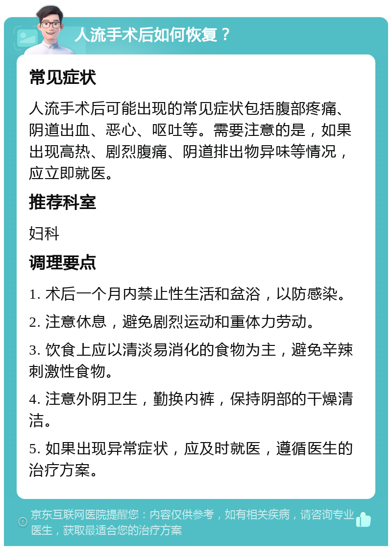 人流手术后如何恢复？ 常见症状 人流手术后可能出现的常见症状包括腹部疼痛、阴道出血、恶心、呕吐等。需要注意的是，如果出现高热、剧烈腹痛、阴道排出物异味等情况，应立即就医。 推荐科室 妇科 调理要点 1. 术后一个月内禁止性生活和盆浴，以防感染。 2. 注意休息，避免剧烈运动和重体力劳动。 3. 饮食上应以清淡易消化的食物为主，避免辛辣刺激性食物。 4. 注意外阴卫生，勤换内裤，保持阴部的干燥清洁。 5. 如果出现异常症状，应及时就医，遵循医生的治疗方案。