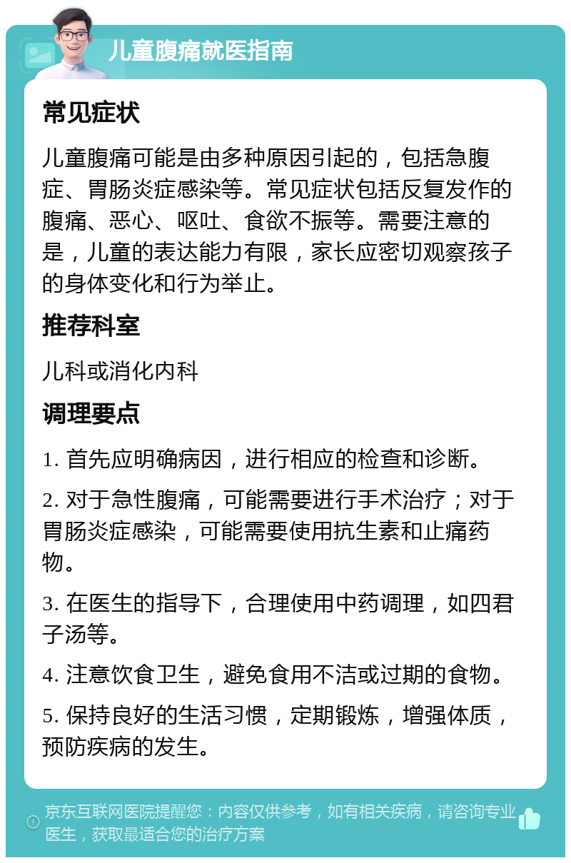 儿童腹痛就医指南 常见症状 儿童腹痛可能是由多种原因引起的，包括急腹症、胃肠炎症感染等。常见症状包括反复发作的腹痛、恶心、呕吐、食欲不振等。需要注意的是，儿童的表达能力有限，家长应密切观察孩子的身体变化和行为举止。 推荐科室 儿科或消化内科 调理要点 1. 首先应明确病因，进行相应的检查和诊断。 2. 对于急性腹痛，可能需要进行手术治疗；对于胃肠炎症感染，可能需要使用抗生素和止痛药物。 3. 在医生的指导下，合理使用中药调理，如四君子汤等。 4. 注意饮食卫生，避免食用不洁或过期的食物。 5. 保持良好的生活习惯，定期锻炼，增强体质，预防疾病的发生。