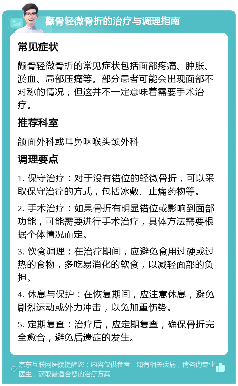 颧骨轻微骨折的治疗与调理指南 常见症状 颧骨轻微骨折的常见症状包括面部疼痛、肿胀、淤血、局部压痛等。部分患者可能会出现面部不对称的情况，但这并不一定意味着需要手术治疗。 推荐科室 颌面外科或耳鼻咽喉头颈外科 调理要点 1. 保守治疗：对于没有错位的轻微骨折，可以采取保守治疗的方式，包括冰敷、止痛药物等。 2. 手术治疗：如果骨折有明显错位或影响到面部功能，可能需要进行手术治疗，具体方法需要根据个体情况而定。 3. 饮食调理：在治疗期间，应避免食用过硬或过热的食物，多吃易消化的软食，以减轻面部的负担。 4. 休息与保护：在恢复期间，应注意休息，避免剧烈运动或外力冲击，以免加重伤势。 5. 定期复查：治疗后，应定期复查，确保骨折完全愈合，避免后遗症的发生。