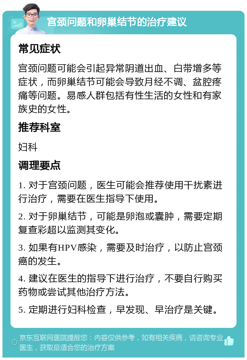 宫颈问题和卵巢结节的治疗建议 常见症状 宫颈问题可能会引起异常阴道出血、白带增多等症状，而卵巢结节可能会导致月经不调、盆腔疼痛等问题。易感人群包括有性生活的女性和有家族史的女性。 推荐科室 妇科 调理要点 1. 对于宫颈问题，医生可能会推荐使用干扰素进行治疗，需要在医生指导下使用。 2. 对于卵巢结节，可能是卵泡或囊肿，需要定期复查彩超以监测其变化。 3. 如果有HPV感染，需要及时治疗，以防止宫颈癌的发生。 4. 建议在医生的指导下进行治疗，不要自行购买药物或尝试其他治疗方法。 5. 定期进行妇科检查，早发现、早治疗是关键。