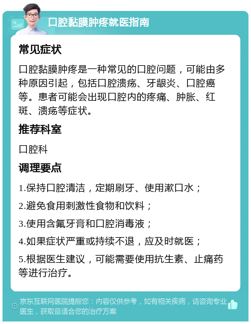 口腔黏膜肿疼就医指南 常见症状 口腔黏膜肿疼是一种常见的口腔问题，可能由多种原因引起，包括口腔溃疡、牙龈炎、口腔癌等。患者可能会出现口腔内的疼痛、肿胀、红斑、溃疡等症状。 推荐科室 口腔科 调理要点 1.保持口腔清洁，定期刷牙、使用漱口水； 2.避免食用刺激性食物和饮料； 3.使用含氟牙膏和口腔消毒液； 4.如果症状严重或持续不退，应及时就医； 5.根据医生建议，可能需要使用抗生素、止痛药等进行治疗。