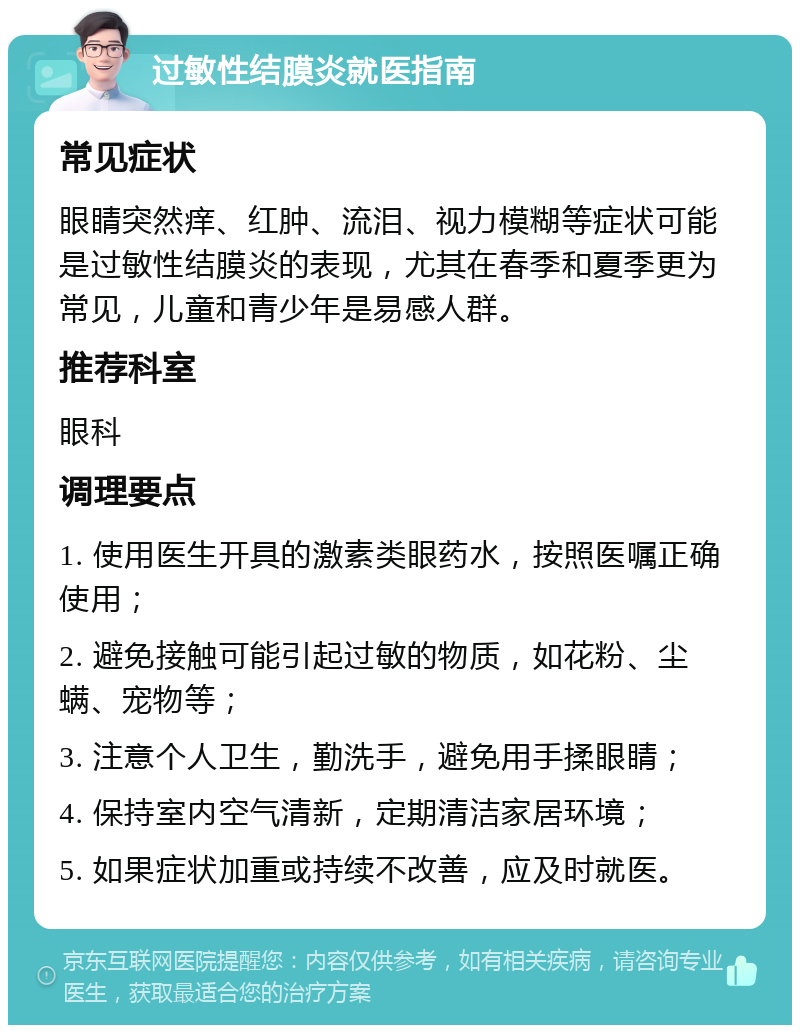 过敏性结膜炎就医指南 常见症状 眼睛突然痒、红肿、流泪、视力模糊等症状可能是过敏性结膜炎的表现，尤其在春季和夏季更为常见，儿童和青少年是易感人群。 推荐科室 眼科 调理要点 1. 使用医生开具的激素类眼药水，按照医嘱正确使用； 2. 避免接触可能引起过敏的物质，如花粉、尘螨、宠物等； 3. 注意个人卫生，勤洗手，避免用手揉眼睛； 4. 保持室内空气清新，定期清洁家居环境； 5. 如果症状加重或持续不改善，应及时就医。