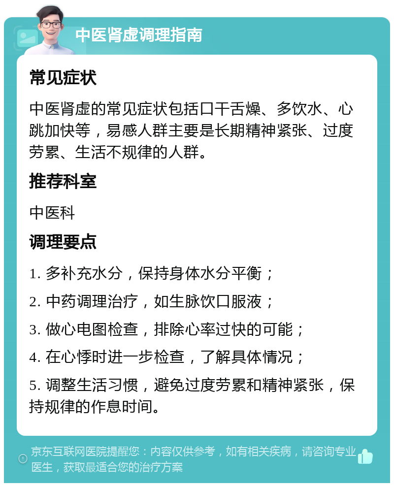 中医肾虚调理指南 常见症状 中医肾虚的常见症状包括口干舌燥、多饮水、心跳加快等，易感人群主要是长期精神紧张、过度劳累、生活不规律的人群。 推荐科室 中医科 调理要点 1. 多补充水分，保持身体水分平衡； 2. 中药调理治疗，如生脉饮口服液； 3. 做心电图检查，排除心率过快的可能； 4. 在心悸时进一步检查，了解具体情况； 5. 调整生活习惯，避免过度劳累和精神紧张，保持规律的作息时间。