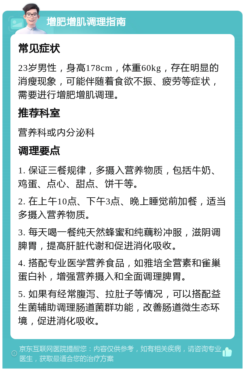 增肥增肌调理指南 常见症状 23岁男性，身高178cm，体重60kg，存在明显的消瘦现象，可能伴随着食欲不振、疲劳等症状，需要进行增肥增肌调理。 推荐科室 营养科或内分泌科 调理要点 1. 保证三餐规律，多摄入营养物质，包括牛奶、鸡蛋、点心、甜点、饼干等。 2. 在上午10点、下午3点、晚上睡觉前加餐，适当多摄入营养物质。 3. 每天喝一餐纯天然蜂蜜和纯藕粉冲服，滋阴调脾胃，提高肝脏代谢和促进消化吸收。 4. 搭配专业医学营养食品，如雅培全营素和雀巢蛋白补，增强营养摄入和全面调理脾胃。 5. 如果有经常腹泻、拉肚子等情况，可以搭配益生菌辅助调理肠道菌群功能，改善肠道微生态环境，促进消化吸收。