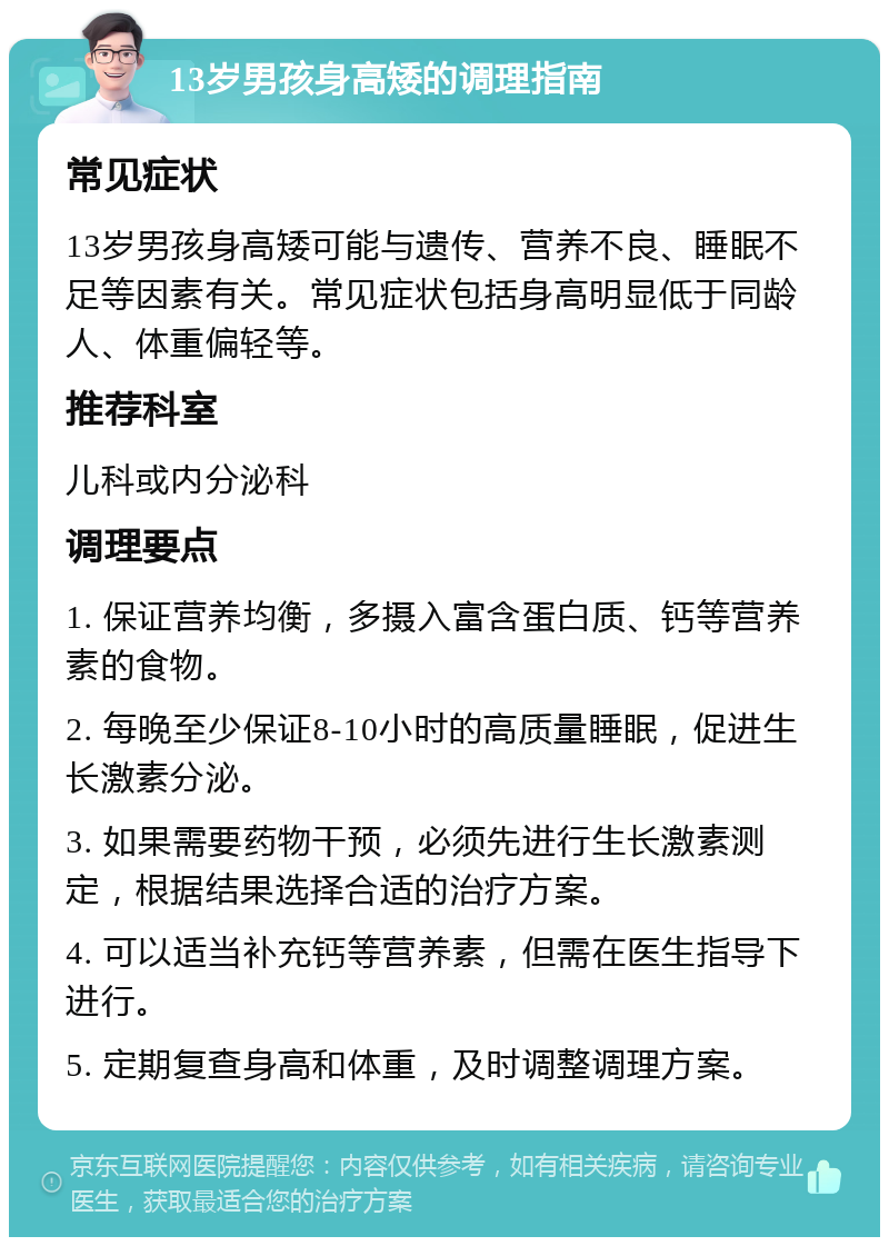 13岁男孩身高矮的调理指南 常见症状 13岁男孩身高矮可能与遗传、营养不良、睡眠不足等因素有关。常见症状包括身高明显低于同龄人、体重偏轻等。 推荐科室 儿科或内分泌科 调理要点 1. 保证营养均衡，多摄入富含蛋白质、钙等营养素的食物。 2. 每晚至少保证8-10小时的高质量睡眠，促进生长激素分泌。 3. 如果需要药物干预，必须先进行生长激素测定，根据结果选择合适的治疗方案。 4. 可以适当补充钙等营养素，但需在医生指导下进行。 5. 定期复查身高和体重，及时调整调理方案。