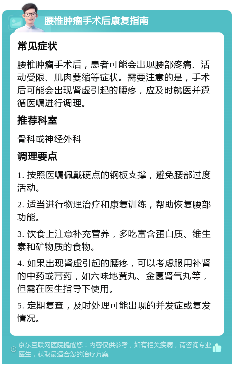 腰椎肿瘤手术后康复指南 常见症状 腰椎肿瘤手术后，患者可能会出现腰部疼痛、活动受限、肌肉萎缩等症状。需要注意的是，手术后可能会出现肾虚引起的腰疼，应及时就医并遵循医嘱进行调理。 推荐科室 骨科或神经外科 调理要点 1. 按照医嘱佩戴硬点的钢板支撑，避免腰部过度活动。 2. 适当进行物理治疗和康复训练，帮助恢复腰部功能。 3. 饮食上注意补充营养，多吃富含蛋白质、维生素和矿物质的食物。 4. 如果出现肾虚引起的腰疼，可以考虑服用补肾的中药或膏药，如六味地黄丸、金匮肾气丸等，但需在医生指导下使用。 5. 定期复查，及时处理可能出现的并发症或复发情况。