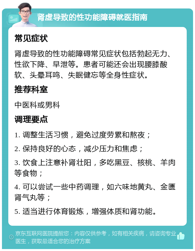 肾虚导致的性功能障碍就医指南 常见症状 肾虚导致的性功能障碍常见症状包括勃起无力、性欲下降、早泄等。患者可能还会出现腰膝酸软、头晕耳鸣、失眠健忘等全身性症状。 推荐科室 中医科或男科 调理要点 1. 调整生活习惯，避免过度劳累和熬夜； 2. 保持良好的心态，减少压力和焦虑； 3. 饮食上注意补肾壮阳，多吃黑豆、核桃、羊肉等食物； 4. 可以尝试一些中药调理，如六味地黄丸、金匮肾气丸等； 5. 适当进行体育锻炼，增强体质和肾功能。