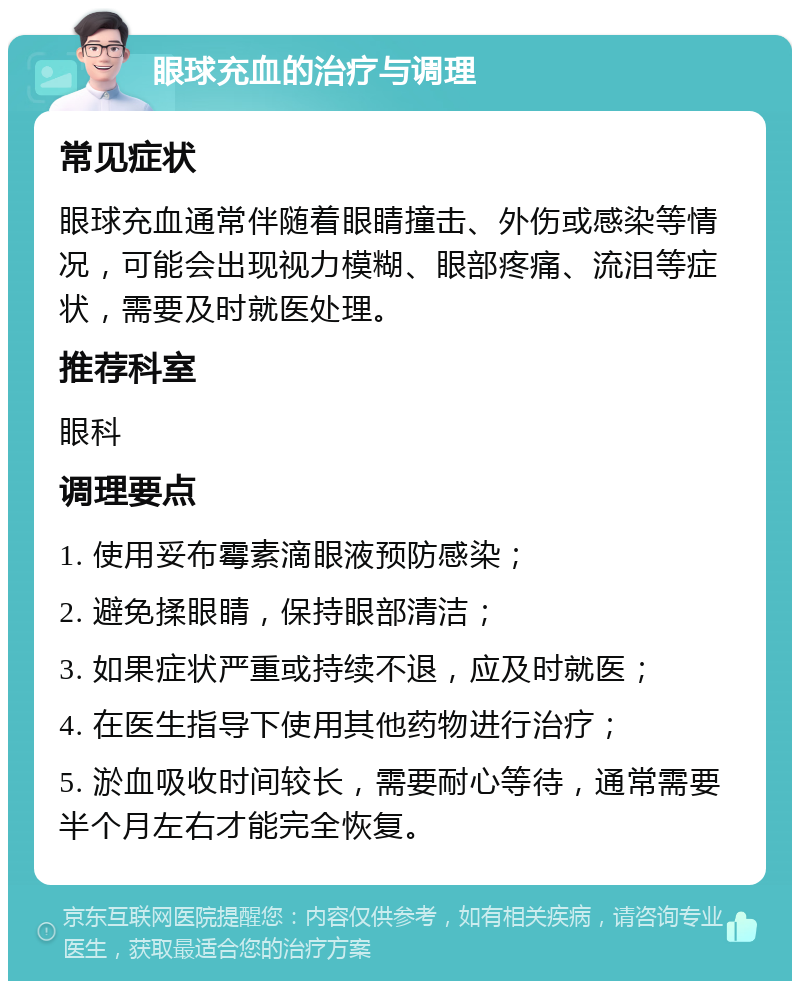 眼球充血的治疗与调理 常见症状 眼球充血通常伴随着眼睛撞击、外伤或感染等情况，可能会出现视力模糊、眼部疼痛、流泪等症状，需要及时就医处理。 推荐科室 眼科 调理要点 1. 使用妥布霉素滴眼液预防感染； 2. 避免揉眼睛，保持眼部清洁； 3. 如果症状严重或持续不退，应及时就医； 4. 在医生指导下使用其他药物进行治疗； 5. 淤血吸收时间较长，需要耐心等待，通常需要半个月左右才能完全恢复。