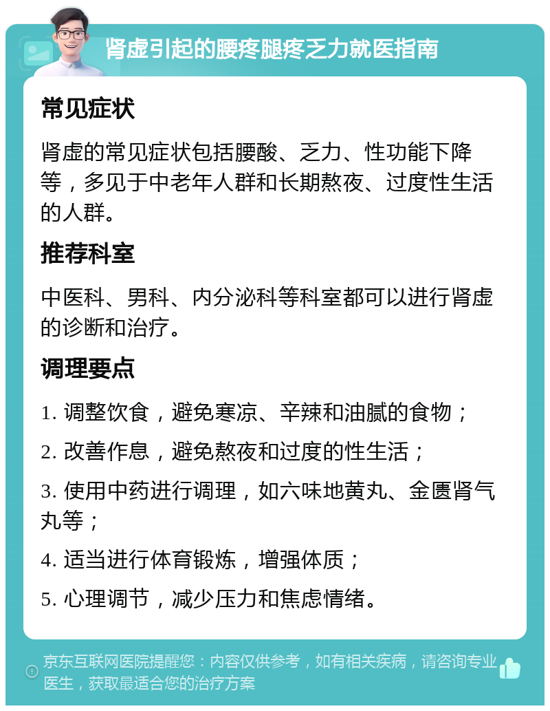 肾虚引起的腰疼腿疼乏力就医指南 常见症状 肾虚的常见症状包括腰酸、乏力、性功能下降等，多见于中老年人群和长期熬夜、过度性生活的人群。 推荐科室 中医科、男科、内分泌科等科室都可以进行肾虚的诊断和治疗。 调理要点 1. 调整饮食，避免寒凉、辛辣和油腻的食物； 2. 改善作息，避免熬夜和过度的性生活； 3. 使用中药进行调理，如六味地黄丸、金匮肾气丸等； 4. 适当进行体育锻炼，增强体质； 5. 心理调节，减少压力和焦虑情绪。