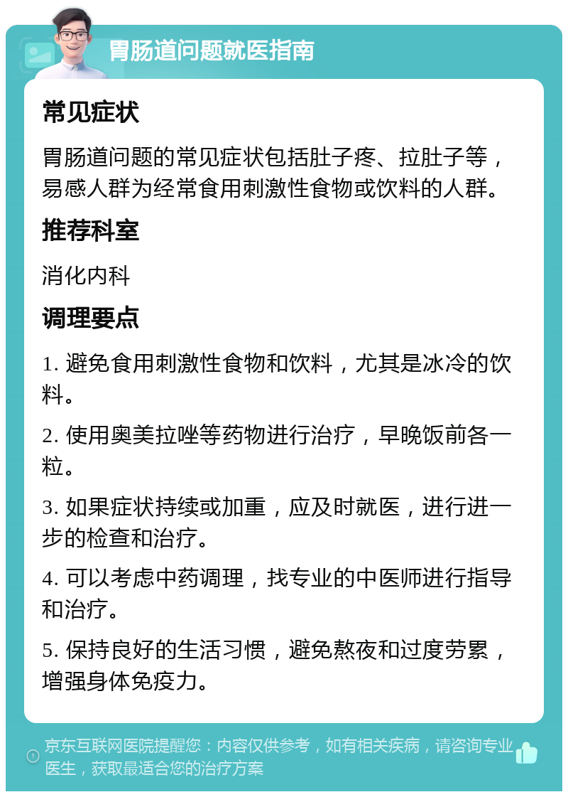 胃肠道问题就医指南 常见症状 胃肠道问题的常见症状包括肚子疼、拉肚子等，易感人群为经常食用刺激性食物或饮料的人群。 推荐科室 消化内科 调理要点 1. 避免食用刺激性食物和饮料，尤其是冰冷的饮料。 2. 使用奥美拉唑等药物进行治疗，早晚饭前各一粒。 3. 如果症状持续或加重，应及时就医，进行进一步的检查和治疗。 4. 可以考虑中药调理，找专业的中医师进行指导和治疗。 5. 保持良好的生活习惯，避免熬夜和过度劳累，增强身体免疫力。