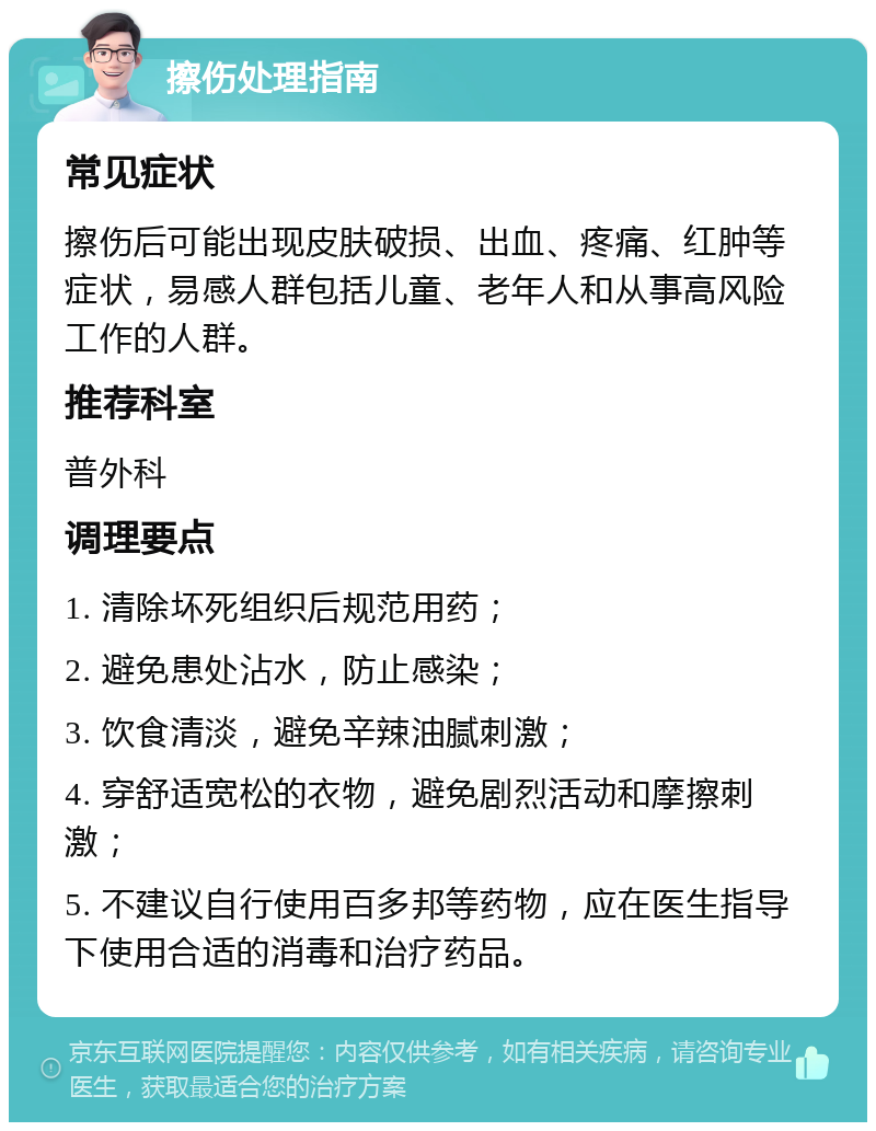 擦伤处理指南 常见症状 擦伤后可能出现皮肤破损、出血、疼痛、红肿等症状，易感人群包括儿童、老年人和从事高风险工作的人群。 推荐科室 普外科 调理要点 1. 清除坏死组织后规范用药； 2. 避免患处沾水，防止感染； 3. 饮食清淡，避免辛辣油腻刺激； 4. 穿舒适宽松的衣物，避免剧烈活动和摩擦刺激； 5. 不建议自行使用百多邦等药物，应在医生指导下使用合适的消毒和治疗药品。