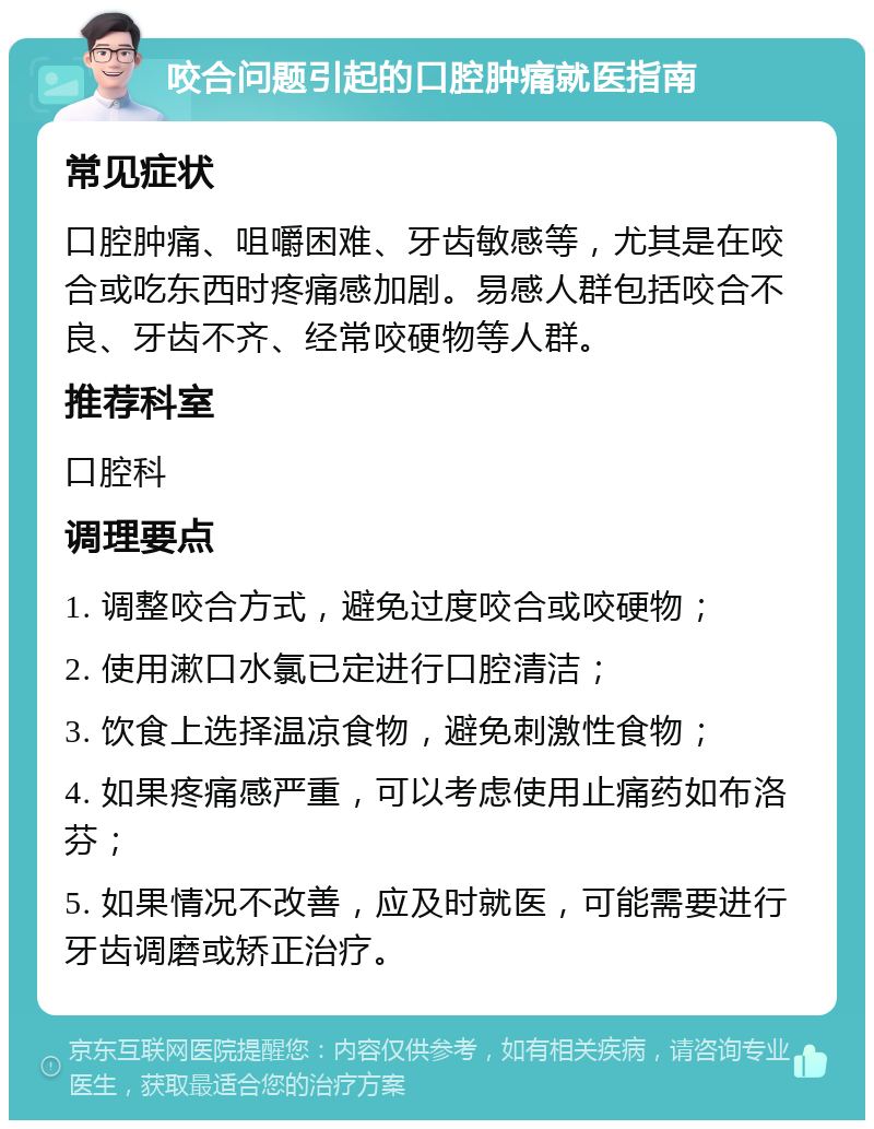 咬合问题引起的口腔肿痛就医指南 常见症状 口腔肿痛、咀嚼困难、牙齿敏感等，尤其是在咬合或吃东西时疼痛感加剧。易感人群包括咬合不良、牙齿不齐、经常咬硬物等人群。 推荐科室 口腔科 调理要点 1. 调整咬合方式，避免过度咬合或咬硬物； 2. 使用漱口水氯已定进行口腔清洁； 3. 饮食上选择温凉食物，避免刺激性食物； 4. 如果疼痛感严重，可以考虑使用止痛药如布洛芬； 5. 如果情况不改善，应及时就医，可能需要进行牙齿调磨或矫正治疗。