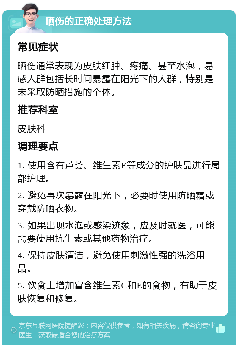 晒伤的正确处理方法 常见症状 晒伤通常表现为皮肤红肿、疼痛、甚至水泡，易感人群包括长时间暴露在阳光下的人群，特别是未采取防晒措施的个体。 推荐科室 皮肤科 调理要点 1. 使用含有芦荟、维生素E等成分的护肤品进行局部护理。 2. 避免再次暴露在阳光下，必要时使用防晒霜或穿戴防晒衣物。 3. 如果出现水泡或感染迹象，应及时就医，可能需要使用抗生素或其他药物治疗。 4. 保持皮肤清洁，避免使用刺激性强的洗浴用品。 5. 饮食上增加富含维生素C和E的食物，有助于皮肤恢复和修复。