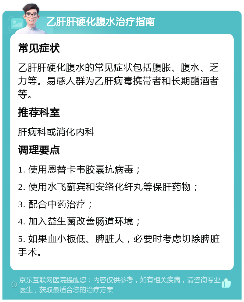 乙肝肝硬化腹水治疗指南 常见症状 乙肝肝硬化腹水的常见症状包括腹胀、腹水、乏力等。易感人群为乙肝病毒携带者和长期酗酒者等。 推荐科室 肝病科或消化内科 调理要点 1. 使用恩替卡韦胶囊抗病毒； 2. 使用水飞蓟宾和安络化纤丸等保肝药物； 3. 配合中药治疗； 4. 加入益生菌改善肠道环境； 5. 如果血小板低、脾脏大，必要时考虑切除脾脏手术。