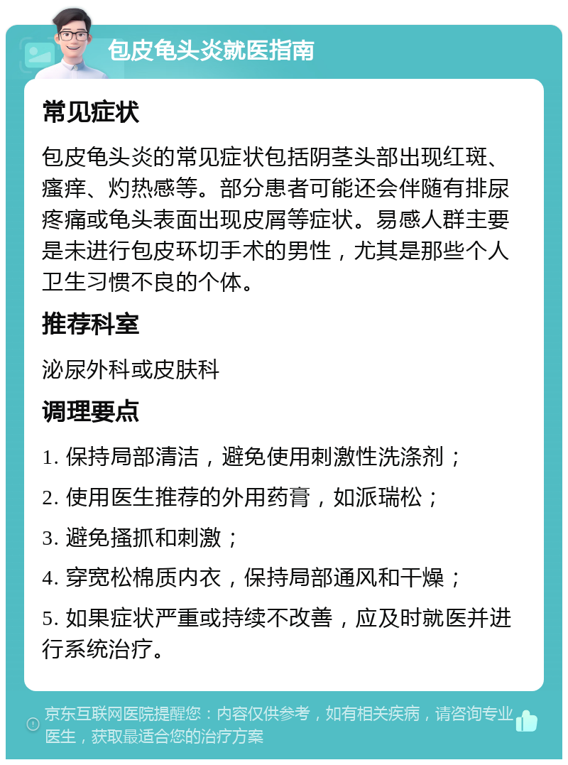 包皮龟头炎就医指南 常见症状 包皮龟头炎的常见症状包括阴茎头部出现红斑、瘙痒、灼热感等。部分患者可能还会伴随有排尿疼痛或龟头表面出现皮屑等症状。易感人群主要是未进行包皮环切手术的男性，尤其是那些个人卫生习惯不良的个体。 推荐科室 泌尿外科或皮肤科 调理要点 1. 保持局部清洁，避免使用刺激性洗涤剂； 2. 使用医生推荐的外用药膏，如派瑞松； 3. 避免搔抓和刺激； 4. 穿宽松棉质内衣，保持局部通风和干燥； 5. 如果症状严重或持续不改善，应及时就医并进行系统治疗。