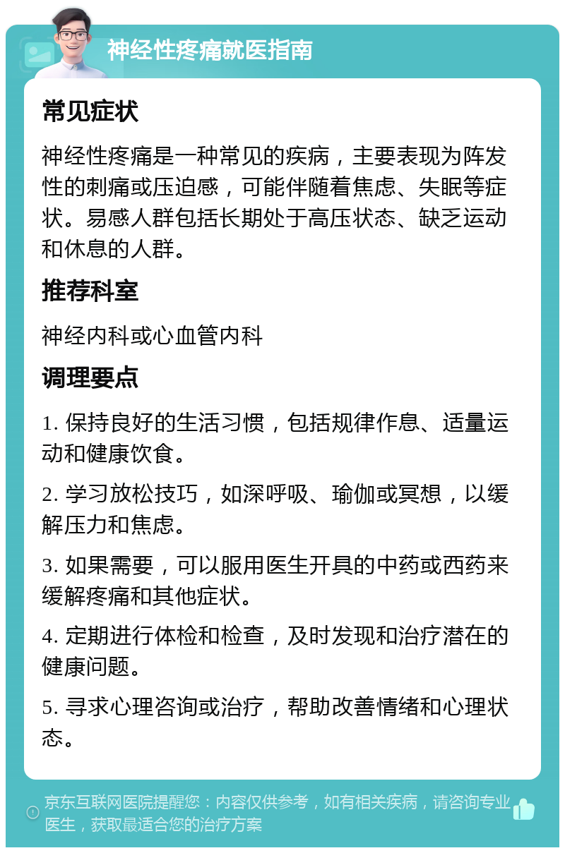 神经性疼痛就医指南 常见症状 神经性疼痛是一种常见的疾病，主要表现为阵发性的刺痛或压迫感，可能伴随着焦虑、失眠等症状。易感人群包括长期处于高压状态、缺乏运动和休息的人群。 推荐科室 神经内科或心血管内科 调理要点 1. 保持良好的生活习惯，包括规律作息、适量运动和健康饮食。 2. 学习放松技巧，如深呼吸、瑜伽或冥想，以缓解压力和焦虑。 3. 如果需要，可以服用医生开具的中药或西药来缓解疼痛和其他症状。 4. 定期进行体检和检查，及时发现和治疗潜在的健康问题。 5. 寻求心理咨询或治疗，帮助改善情绪和心理状态。