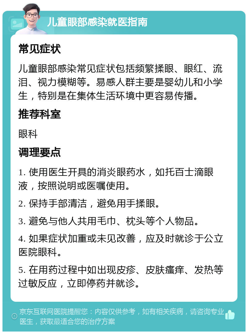 儿童眼部感染就医指南 常见症状 儿童眼部感染常见症状包括频繁揉眼、眼红、流泪、视力模糊等。易感人群主要是婴幼儿和小学生，特别是在集体生活环境中更容易传播。 推荐科室 眼科 调理要点 1. 使用医生开具的消炎眼药水，如托百士滴眼液，按照说明或医嘱使用。 2. 保持手部清洁，避免用手揉眼。 3. 避免与他人共用毛巾、枕头等个人物品。 4. 如果症状加重或未见改善，应及时就诊于公立医院眼科。 5. 在用药过程中如出现皮疹、皮肤瘙痒、发热等过敏反应，立即停药并就诊。