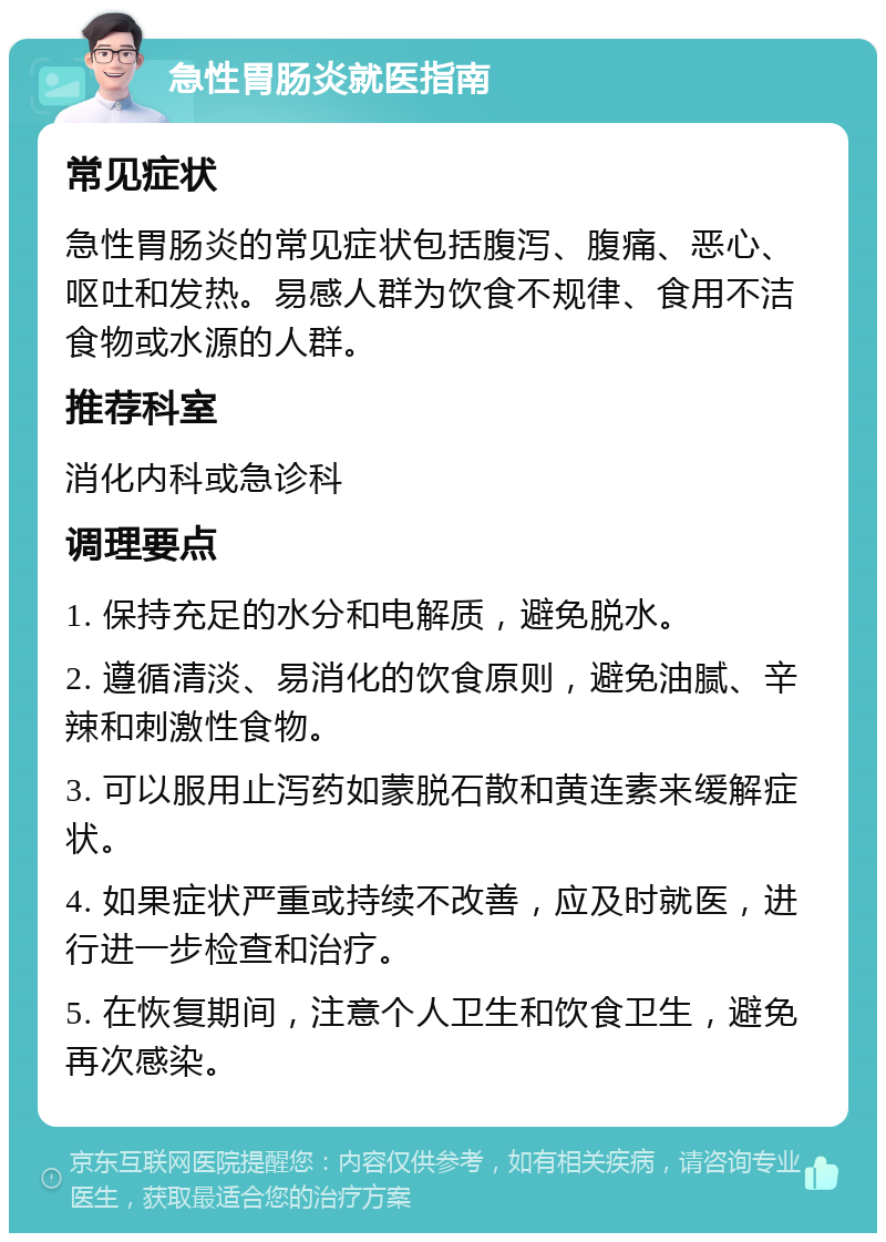 急性胃肠炎就医指南 常见症状 急性胃肠炎的常见症状包括腹泻、腹痛、恶心、呕吐和发热。易感人群为饮食不规律、食用不洁食物或水源的人群。 推荐科室 消化内科或急诊科 调理要点 1. 保持充足的水分和电解质，避免脱水。 2. 遵循清淡、易消化的饮食原则，避免油腻、辛辣和刺激性食物。 3. 可以服用止泻药如蒙脱石散和黄连素来缓解症状。 4. 如果症状严重或持续不改善，应及时就医，进行进一步检查和治疗。 5. 在恢复期间，注意个人卫生和饮食卫生，避免再次感染。