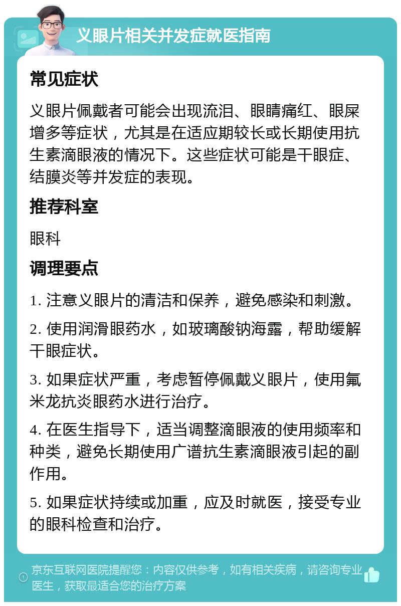 义眼片相关并发症就医指南 常见症状 义眼片佩戴者可能会出现流泪、眼睛痛红、眼屎增多等症状，尤其是在适应期较长或长期使用抗生素滴眼液的情况下。这些症状可能是干眼症、结膜炎等并发症的表现。 推荐科室 眼科 调理要点 1. 注意义眼片的清洁和保养，避免感染和刺激。 2. 使用润滑眼药水，如玻璃酸钠海露，帮助缓解干眼症状。 3. 如果症状严重，考虑暂停佩戴义眼片，使用氟米龙抗炎眼药水进行治疗。 4. 在医生指导下，适当调整滴眼液的使用频率和种类，避免长期使用广谱抗生素滴眼液引起的副作用。 5. 如果症状持续或加重，应及时就医，接受专业的眼科检查和治疗。