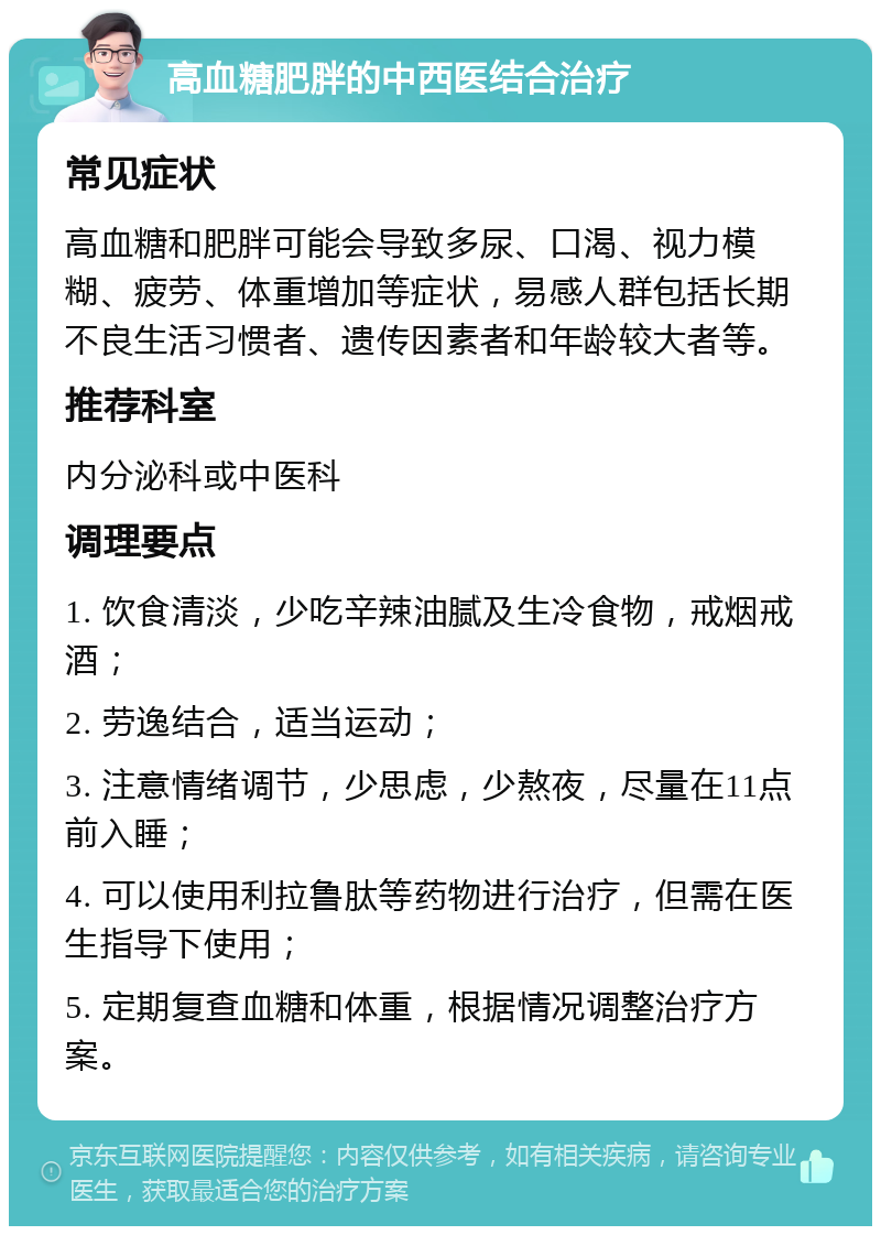 高血糖肥胖的中西医结合治疗 常见症状 高血糖和肥胖可能会导致多尿、口渴、视力模糊、疲劳、体重增加等症状，易感人群包括长期不良生活习惯者、遗传因素者和年龄较大者等。 推荐科室 内分泌科或中医科 调理要点 1. 饮食清淡，少吃辛辣油腻及生冷食物，戒烟戒酒； 2. 劳逸结合，适当运动； 3. 注意情绪调节，少思虑，少熬夜，尽量在11点前入睡； 4. 可以使用利拉鲁肽等药物进行治疗，但需在医生指导下使用； 5. 定期复查血糖和体重，根据情况调整治疗方案。