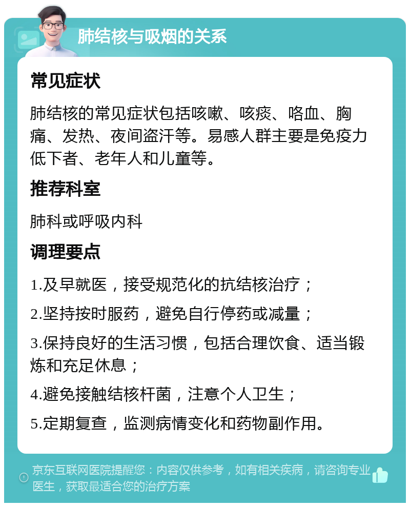 肺结核与吸烟的关系 常见症状 肺结核的常见症状包括咳嗽、咳痰、咯血、胸痛、发热、夜间盗汗等。易感人群主要是免疫力低下者、老年人和儿童等。 推荐科室 肺科或呼吸内科 调理要点 1.及早就医，接受规范化的抗结核治疗； 2.坚持按时服药，避免自行停药或减量； 3.保持良好的生活习惯，包括合理饮食、适当锻炼和充足休息； 4.避免接触结核杆菌，注意个人卫生； 5.定期复查，监测病情变化和药物副作用。